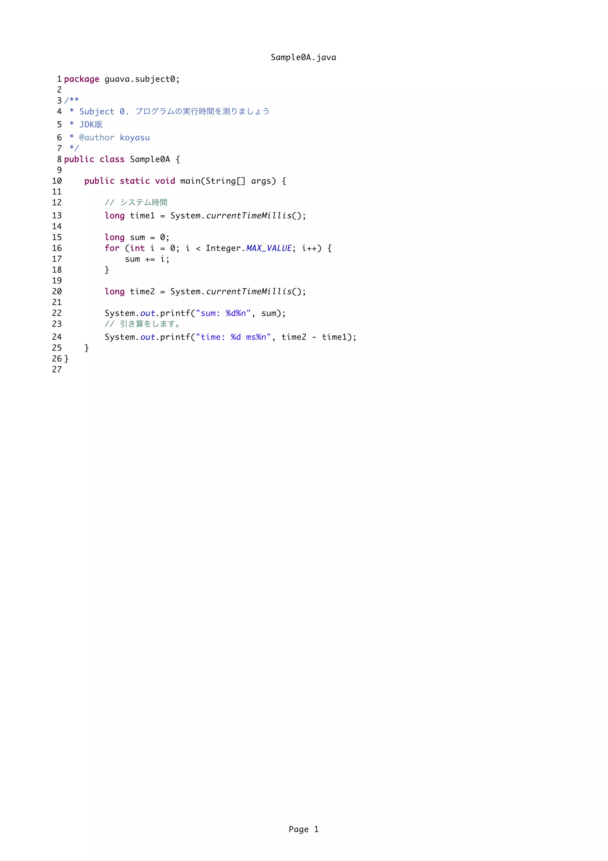 Sample0A.java

 1 p a c k a g e guava.subject0;
 2
 3 /**
 4 * Subject 0. プログラムの実行時間を測りましょう
 5 * JDK版
 6 * @ a u t h o r koyasu
 7 */
 8 p u b l i c c l a s s Sample0A {
 9
10         p u b l i c s t a t i c v o i d main(String[] args) {
11
12                 // システム時間
13            l o n g time1 = System. currentTimeMillis ();
14
15            l o n g sum = 0;
16            f o r (i n t i = 0; i < Integer. MAX_VALUE ; i++) {
                      i
17                   sum += i;
18            }
19
20            l o n g time2 = System. currentTimeMillis ();
21
22            System. out .printf("sum: %d%n", sum);
23            // 引き算をします。
24            System. out .printf("time: %d ms%n", time2 - time1);
25      }
26 }
27




                                                                   Page 1
 