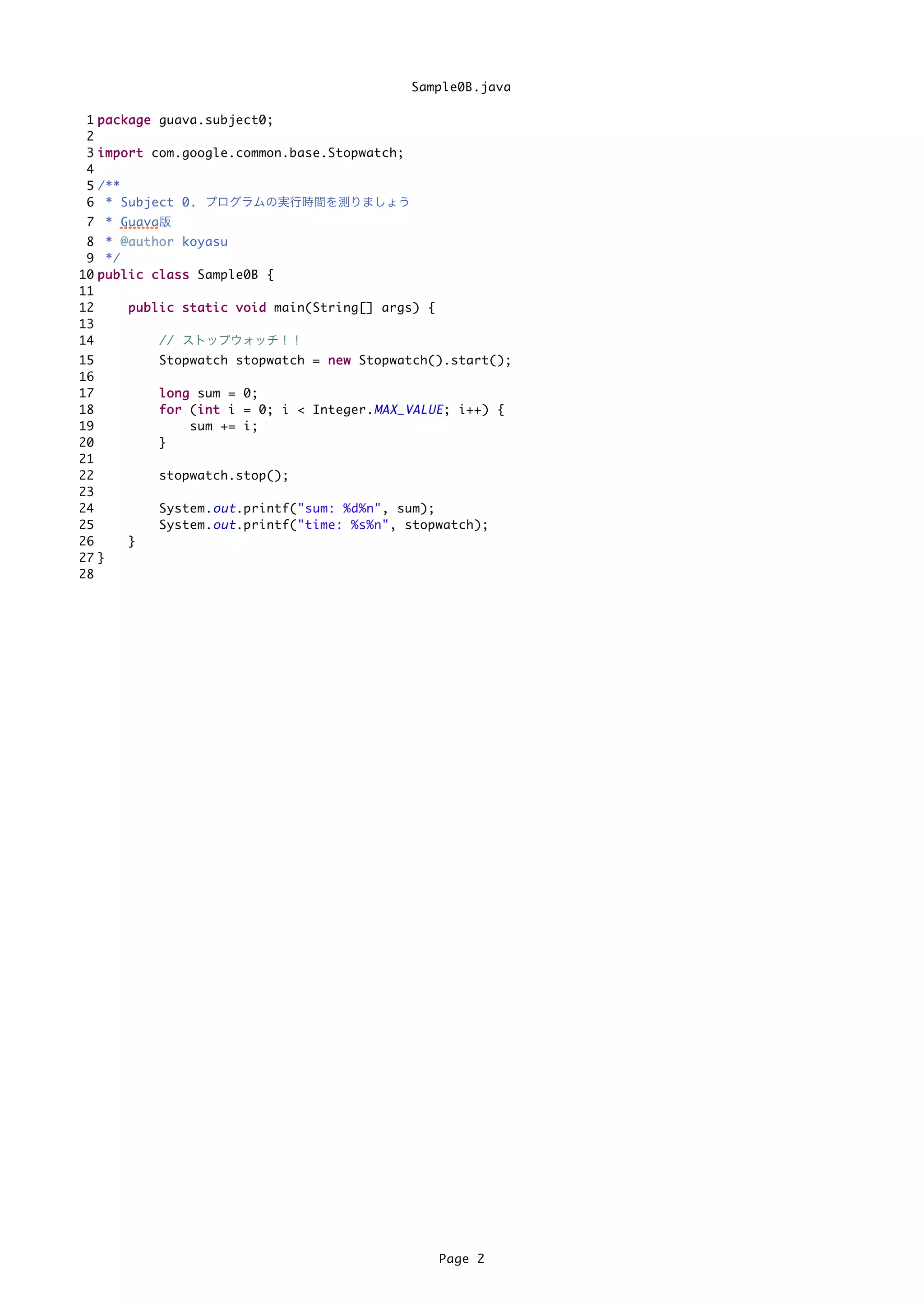 Sample0B.java

 1   p a c k a g e guava.subject0;
 2
 3   i m p o r t com.google.common.base.Stopwatch;
 4
 5   /**
 6    * Subject 0. プログラムの実行時間を測りましょう
 7 * Guava版
 8 * @ a u t h o r koyasu
 9 */
10 p u b l i c c l a s s Sample0B {
11
12         p u b l i c s t a t i c v o i d main(String[] args) {
13
14                 // ストップウォッチ！！
15             Stopwatch stopwatch = n e w Stopwatch().start();
16
17             l o n g sum = 0;
18             f o r (i n t i = 0; i < Integer. MAX_VALUE ; i++) {
                       i
19                    sum += i;
20             }
21
22             stopwatch.stop();
23
24             System. out .printf("sum: %d%n", sum);
25             System. out .printf("time: %s%n", stopwatch);
26        }
27 }
28




                                                                   Page 2
 