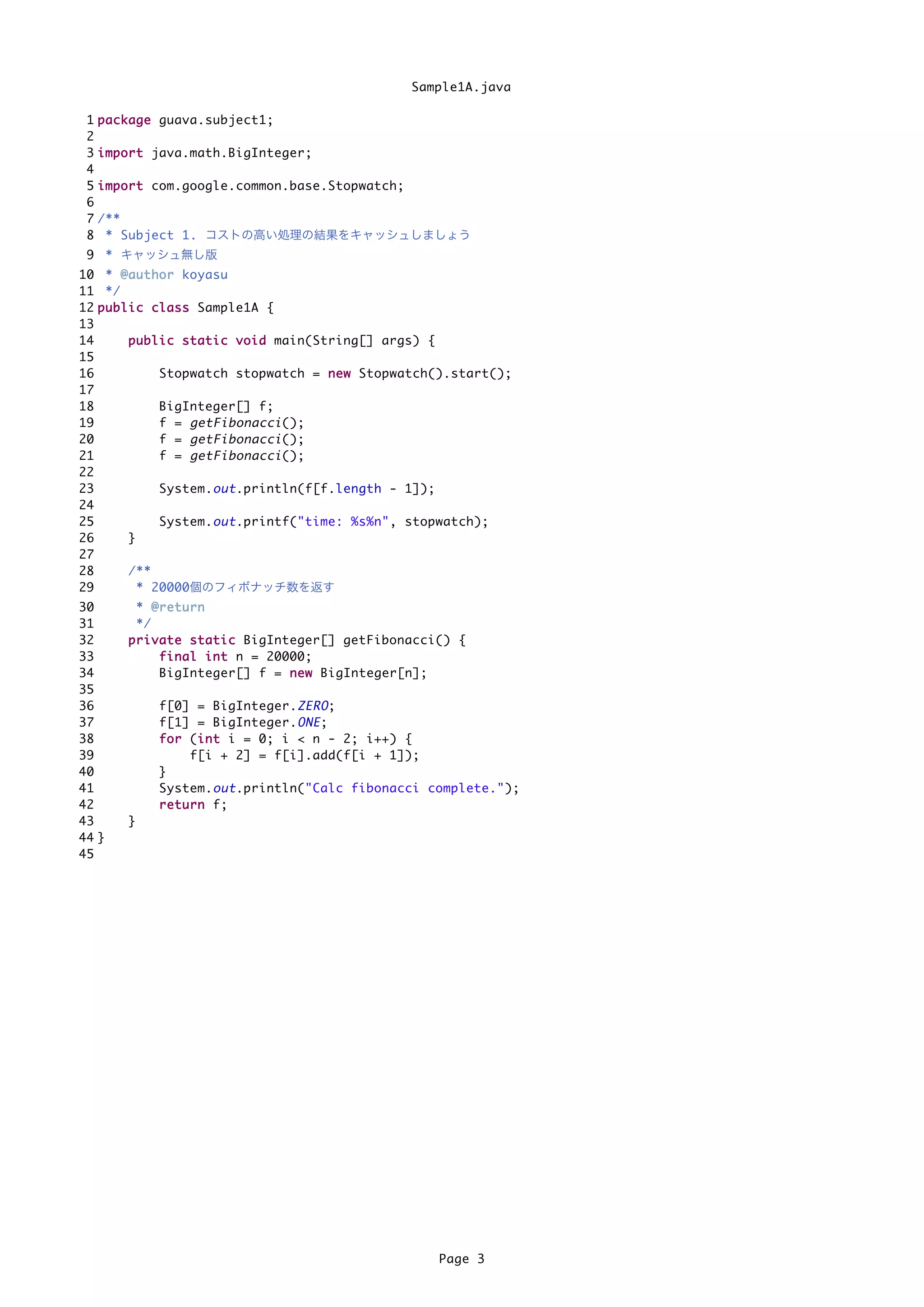 Sample1A.java

 1   p a c k a g e guava.subject1;
 2
 3   i m p o r t java.math.BigInteger;
 4
 5   i m p o r t com.google.common.base.Stopwatch;
 6
 7   /**
 8    * Subject 1. コストの高い処理の結果をキャッシュしましょう
 9 * キャッシュ無し版
10 * @ a u t h o r koyasu
11 */
12 p u b l i c c l a s s Sample1A {
13
14         p u b l i c s t a t i c v o i d main(String[] args) {
15
16                 Stopwatch stopwatch = n e w Stopwatch().start();
17
18                 BigInteger[] f;
19                 f = getFibonacci ();
20                 f = getFibonacci ();
21                 f = getFibonacci ();
22
23                 System. out .println(f[f.length - 1]);
24
25                 System. out .printf("time: %s%n", stopwatch);
26         }
27
28         /**
29           * 20000個のフィボナッチ数を返す
30          * @return
31          */
32        p r i v a t e s t a t i c BigInteger[] getFibonacci() {
33                f i n a l i n t n = 20000;
34                BigInteger[] f = n e w BigInteger[n];
35
36             f[0] = BigInteger. ZERO ;
37             f[1] = BigInteger. ONE ;
38             f o r (i n t i = 0; i < n - 2; i++) {
                         i
39                     f[i + 2] = f[i].add(f[i + 1]);
40             }
41             System. out .println("Calc fibonacci complete.");
42             r e t u r n f;
43        }
44 }
45




                                                            Page 3
 