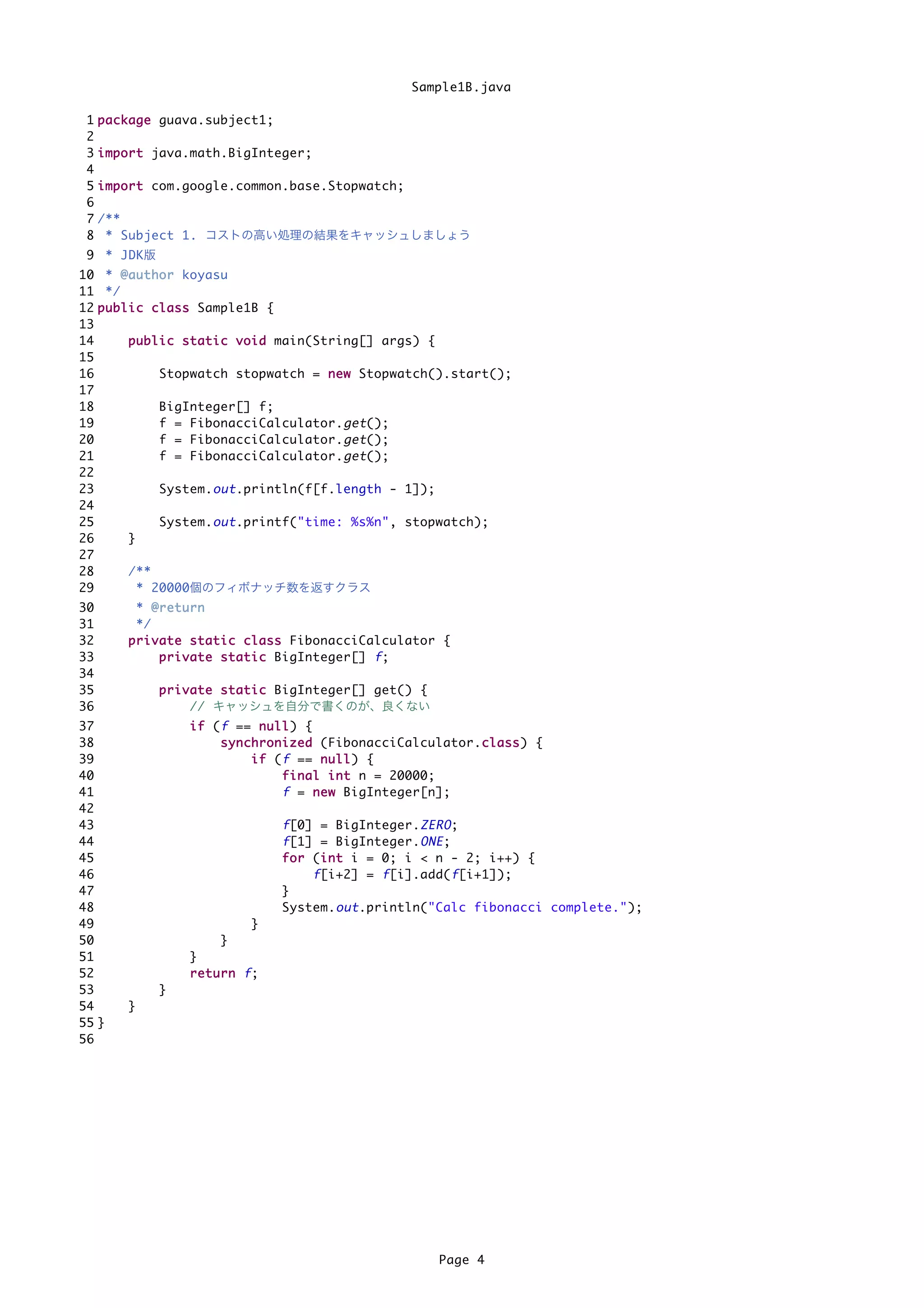 Sample1B.java

 1   p a c k a g e guava.subject1;
 2
 3   i m p o r t java.math.BigInteger;
 4
 5   i m p o r t com.google.common.base.Stopwatch;
 6
 7   /**
 8    * Subject 1. コストの高い処理の結果をキャッシュしましょう
 9 * JDK版
10 * @ a u t h o r koyasu
11 */
12 p u b l i c c l a s s Sample1B {
13
14         p u b l i c s t a t i c v o i d main(String[] args) {
15
16                 Stopwatch stopwatch = n e w Stopwatch().start();
17
18                 BigInteger[] f;
19                 f = FibonacciCalculator. get ();
20                 f = FibonacciCalculator. get ();
21                 f = FibonacciCalculator. get ();
22
23                 System. out .println(f[f.length - 1]);
24
25                 System. out .printf("time: %s%n", stopwatch);
26         }
27
28         /**
29           * 20000個のフィボナッチ数を返すクラス
30          * @return
31          */
32        p r i v a t e s t a t i c c l a s s FibonacciCalculator {
33                p r i v a t e s t a t i c BigInteger[] f ;
34
35             p r i v a t e s t a t i c BigInteger[] get() {
36                     // キャッシュを自分で書くのが、良くない
37                  i f ( f == n u l l ) {
38                        s y n c h r o n i z e d (FibonacciCalculator.c l a s s ) {
                                                                       c
39                                i f ( f == n u l l ) {
40                                        f i n a l i n t n = 20000;
41                                        f = n e w BigInteger[n];
42
43                                   f [0] = BigInteger. ZERO ;
44                                   f [1] = BigInteger. ONE ;
45                                   f o r (i n t i = 0; i < n - 2; i++) {
                                             i
46                                         f [i+2] = f [i].add( f [i+1]);
47                                   }
48                                   System. out .println("Calc fibonacci complete.");
49                             }
50                      }
51                  }
52                  return f;
53             }
54        }
55 }
56




                                                                 Page 4
 