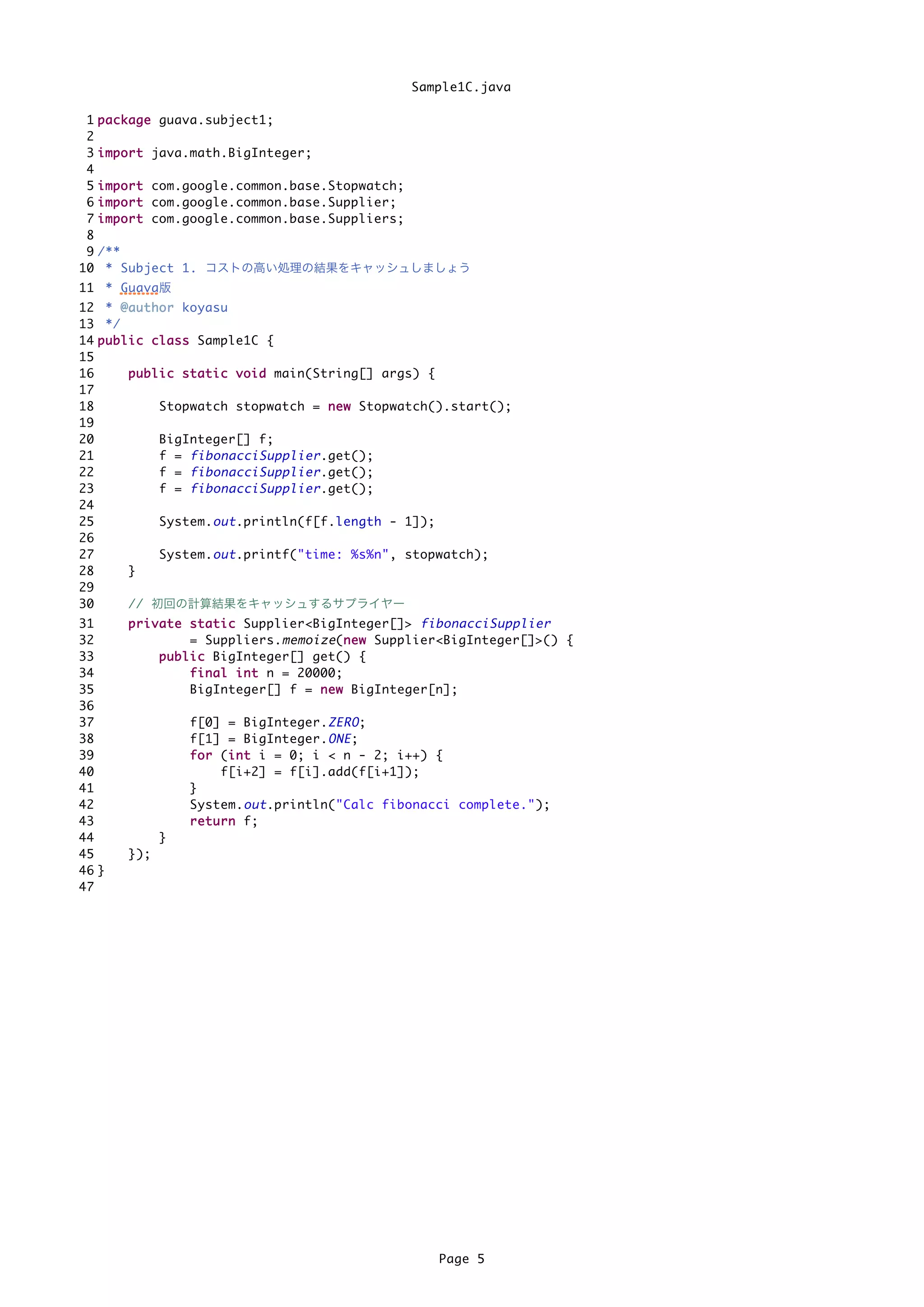 Sample1C.java

 1   p a c k a g e guava.subject1;
 2
 3   i m p o r t java.math.BigInteger;
 4
 5   i m p o r t com.google.common.base.Stopwatch;
 6   i m p o r t com.google.common.base.Supplier;
 7   i m p o r t com.google.common.base.Suppliers;
 8
 9   /**
10    * Subject 1. コストの高い処理の結果をキャッシュしましょう
11 * Guava版
12 * @ a u t h o r koyasu
13 */
14 p u b l i c c l a s s Sample1C {
15
16         p u b l i c s t a t i c v o i d main(String[] args) {
17
18                 Stopwatch stopwatch = n e w Stopwatch().start();
19
20                 BigInteger[] f;
21                 f = fibonacciSupplier .get();
22                 f = fibonacciSupplier .get();
23                 f = fibonacciSupplier .get();
24
25                 System. out .println(f[f.length - 1]);
26
27                 System. out .printf("time: %s%n", stopwatch);
28         }
29
30         // 初回の計算結果をキャッシュするサプライヤー
31        p r i v a t e s t a t i c Supplier<BigInteger[]> fibonacciSupplier
32                        = Suppliers. memoize (n e w Supplier<BigInteger[]>() {
                                                     n
33                p u b l i c BigInteger[] get() {
34                        f i n a l i n t n = 20000;
35                        BigInteger[] f = n e w BigInteger[n];
36
37                  f[0] = BigInteger. ZERO ;
38                  f[1] = BigInteger. ONE ;
39                  f o r (i n t i = 0; i < n - 2; i++) {
                              i
40                          f[i+2] = f[i].add(f[i+1]);
41                  }
42                  System. out .println("Calc fibonacci complete.");
43                  r e t u r n f;
44              }
45        });
46 }
47




                                                          Page 5
 