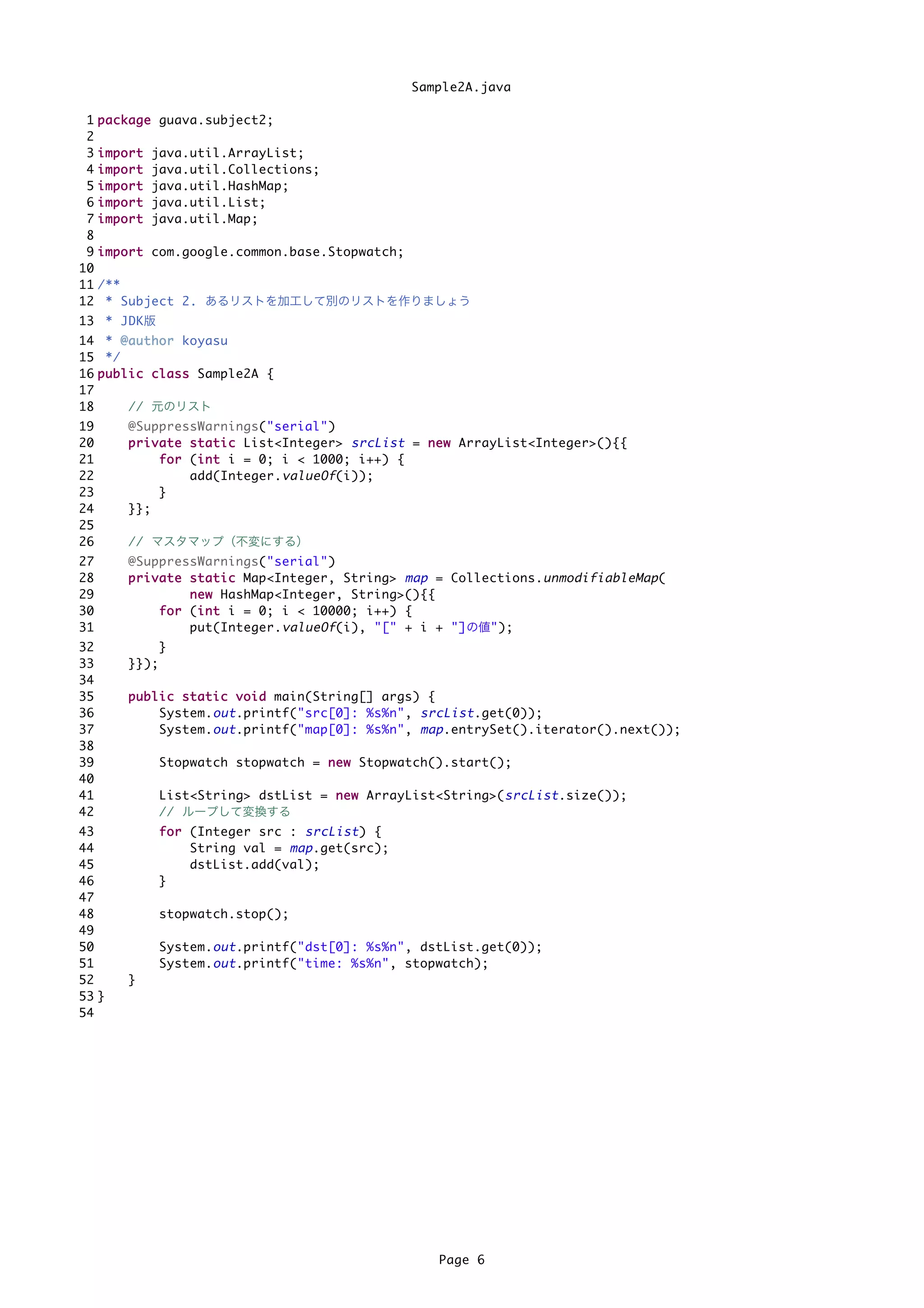 Sample2A.java

 1   p a c k a g e guava.subject2;
 2
 3   import   java.util.ArrayList;
 4   import   java.util.Collections;
 5   import   java.util.HashMap;
 6   import   java.util.List;
 7   import   java.util.Map;
 8
 9   i m p o r t com.google.common.base.Stopwatch;
10
11   /**
12    * Subject 2. あるリストを加工して別のリストを作りましょう
13 * JDK版
14 * @ a u t h o r koyasu
15 */
16 p u b l i c c l a s s Sample2A {
17
18         // 元のリスト
19        @SuppressWarnings("serial")
20        p r i v a t e s t a t i c List<Integer> srcList = n e w ArrayList<Integer>(){{
21                f o r (i n t i = 0; i < 1000; i++) {
                          i
22                      add(Integer. valueOf (i));
23                }
24        }};
25
26        // マスタマップ（不変にする）
27        @SuppressWarnings("serial")
28        p r i v a t e s t a t i c Map<Integer, String> map = Collections. unmodifiableMap (
29                      n e w HashMap<Integer, String>(){{
30                f o r (i n t i = 0; i < 10000; i++) {
                          i
31                      put(Integer. valueOf (i), "[" + i + "]の値");
32               }
33        }});
34
35        p u b l i c s t a t i c v o i d main(String[] args) {
36                System. out .printf("src[0]: %s%n", srcList .get(0));
37                System. out .printf("map[0]: %s%n", map .entrySet().iterator().next());
38
39               Stopwatch stopwatch = n e w Stopwatch().start();
40
41               List<String> dstList = n e w ArrayList<String>( srcList .size());
42               // ループして変換する
43               f o r (Integer src : srcList ) {
44                     String val = map .get(src);
45                     dstList.add(val);
46               }
47
48               stopwatch.stop();
49
50               System. out .printf("dst[0]: %s%n", dstList.get(0));
51               System. out .printf("time: %s%n", stopwatch);
52        }
53 }
54




                                                          Page 6
 