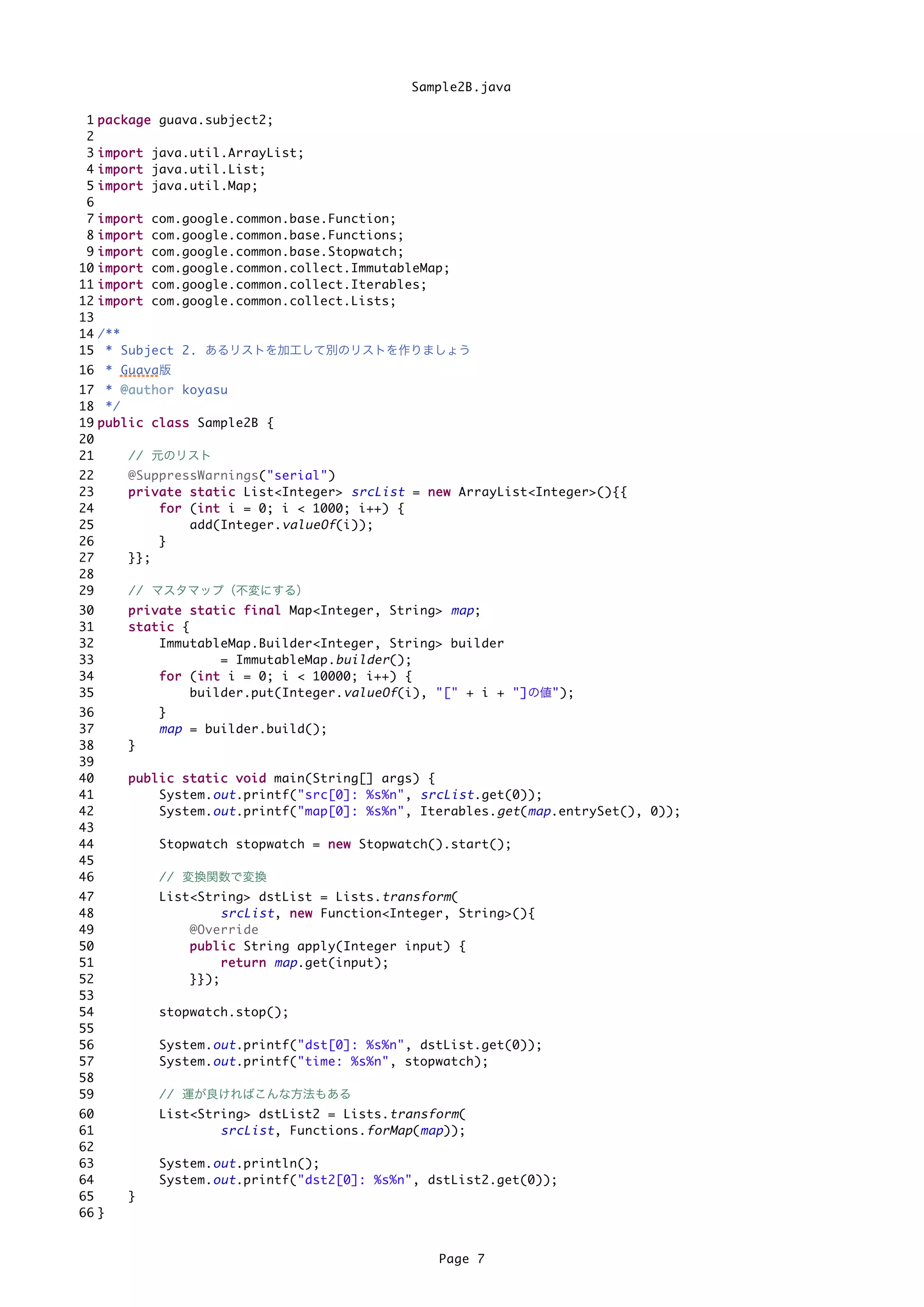 Sample2B.java

 1   p a c k a g e guava.subject2;
 2
 3   i m p o r t java.util.ArrayList;
 4   i m p o r t java.util.List;
 5   i m p o r t java.util.Map;
 6
 7   import   com.google.common.base.Function;
 8   import   com.google.common.base.Functions;
 9   import   com.google.common.base.Stopwatch;
10   import   com.google.common.collect.ImmutableMap;
11   import   com.google.common.collect.Iterables;
12   import   com.google.common.collect.Lists;
13
14   /**
15    * Subject 2. あるリストを加工して別のリストを作りましょう
16 * Guava版
17 * @ a u t h o r koyasu
18 */
19 p u b l i c c l a s s Sample2B {
20
21         // 元のリスト
22        @SuppressWarnings("serial")
23        p r i v a t e s t a t i c List<Integer> srcList = n e w ArrayList<Integer>(){{
24                f o r (i n t i = 0; i < 1000; i++) {
                          i
25                      add(Integer. valueOf (i));
26                }
27        }};
28
29        // マスタマップ（不変にする）
30        p r i v a t e s t a t i c f i n a l Map<Integer, String> map ;
31        static {
32                ImmutableMap.Builder<Integer, String> builder
33                              = ImmutableMap. builder ();
34                f o r (i n t i = 0; i < 10000; i++) {
                          i
35                      builder.put(Integer. valueOf (i), "[" + i + "]の値");
36             }
37             map = builder.build();
38        }
39
40        p u b l i c s t a t i c v o i d main(String[] args) {
41                System. out .printf("src[0]: %s%n", srcList .get(0));
42                System. out .printf("map[0]: %s%n", Iterables. get ( map .entrySet(), 0));
43
44             Stopwatch stopwatch = n e w Stopwatch().start();
45
46             // 変換関数で変換
47             List<String> dstList = Lists. transform (
48                         srcList , n e w Function<Integer, String>(){
49                 @Override
50                 p u b l i c String apply(Integer input) {
51                         r e t u r n map .get(input);
52                 }});
53
54             stopwatch.stop();
55
56             System. out .printf("dst[0]: %s%n", dstList.get(0));
57             System. out .printf("time: %s%n", stopwatch);
58
59             // 運が良ければこんな方法もある
60             List<String> dstList2 = Lists. transform (
61                     srcList , Functions. forMap ( map ));
62
63             System. out .println();
64             System. out .printf("dst2[0]: %s%n", dstList2.get(0));
65        }
66 }


                                                          Page 7
 
