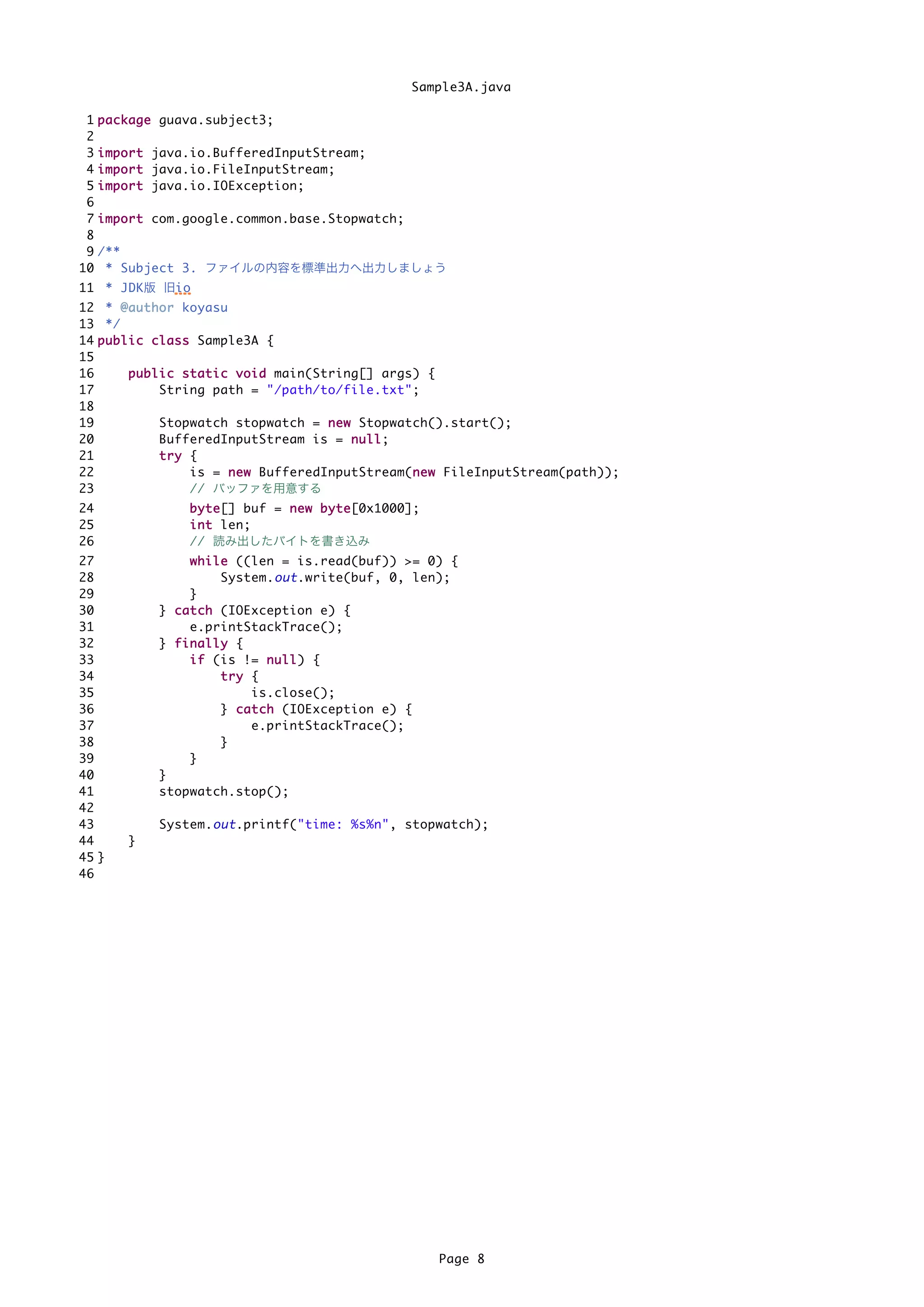 Sample3A.java

 1   p a c k a g e guava.subject3;
 2
 3   i m p o r t java.io.BufferedInputStream;
 4   i m p o r t java.io.FileInputStream;
 5   i m p o r t java.io.IOException;
 6
 7   i m p o r t com.google.common.base.Stopwatch;
 8
 9   /**
10    * Subject 3. ファイルの内容を標準出力へ出力しましょう
11 * JDK版 旧io
12 * @ a u t h o r koyasu
13 */
14 p u b l i c c l a s s Sample3A {
15
16         p u b l i c s t a t i c v o i d main(String[] args) {
17                 String path = "/path/to/file.txt";
18
19                 Stopwatch stopwatch = n e w Stopwatch().start();
20                 BufferedInputStream is = n u l l ;
21                 try {
22                       is = n e w BufferedInputStream(n e w FileInputStream(path));
                                                             n
23                       // バッファを用意する
24                  b y t e [] buf = n e w b y t e [0x1000];
25                  i n t len;
26                  // 読み出したバイトを書き込み
27                   w h i l e ((len = is.read(buf)) >= 0) {
28                           System. out .write(buf, 0, len);
29                   }
30             } c a t c h (IOException e) {
31                   e.printStackTrace();
32             } finally {
33                   i f (is != n u l l ) {
34                           try {
35                                 is.close();
36                           } c a t c h (IOException e) {
37                                 e.printStackTrace();
38                           }
39                   }
40             }
41             stopwatch.stop();
42
43             System. out .printf("time: %s%n", stopwatch);
44        }
45 }
46




                                                               Page 8
 