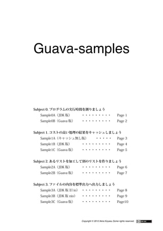 Guava-samples



Subject 0. プログラムの実行時間を測りましょう
	    Sample0A（JDK 版）	   	   ・・・・・・・・・	                        Page 1
	    Sample0B（Guava 版） 	
                      	     ・・・・・・・・・	                        Page 2


Subject 1. コストの高い処理の結果をキャッシュしましょう
 	   Sample1A（キャッシュ無し版） 	
                       	                 ・・・・・	               Page 3
	    Sample1B（JDK 版）	   	   ・・・・・・・・・	                        Page 4
	    Sample1C（Guava 版） 	
                      	     ・・・・・・・・・	                        Page 5


Subject 2. あるリストを加工して別のリストを作りましょう
	    Sample2A（JDK 版）	   	   ・・・・・・・・・	                        Page 6
	    Sample2B（Guava 版） 	
                      	     ・・・・・・・・・	                        Page 7


Subject 3. ファイルの内容を標準出力へ出力しましょう
	    Sample3A（JDK 版 旧 io） ・・・・・・・・・
                         	         	                          Page 8
	    Sample3B（JDK 版 nio）	   ・・・・・・・・・	                        Page 9
	    Sample3C（Guava 版） 	
                      	     ・・・・・・・・・	                        Page10




                            Copyright © 2012 Akira Koyasu Some rights reserved.
 