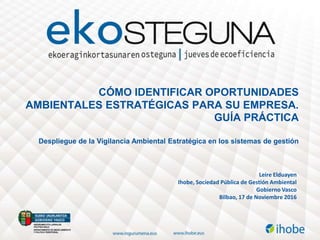 Leire Elduayen
Ihobe, Sociedad Pública de Gestión Ambiental
Gobierno Vasco
Bilbao, 17 de Noviembre 2016
CÓMO IDENTIFICAR OPORTUNIDADES
AMBIENTALES ESTRATÉGICAS PARA SU EMPRESA.
GUÍA PRÁCTICA
Despliegue de la Vigilancia Ambiental Estratégica en los sistemas de gestión
 