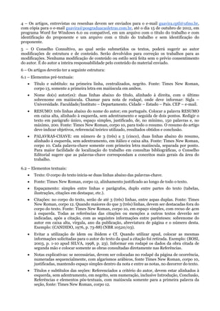 4 – Os artigos, entrevistas ou resenhas devem ser enviados para o e-mail guavira.cptl@ufms.br,
com cópia para o e-mail guavira@posgraduacaoletras.com.br, até o dia 15 de outubro de 2012, em
programa Word for Windows 6.0 ou compatível, em um arquivo com o título do trabalho e com
identificação do proponente e um arquivo com o título do trabalho e sem identificação do
proponente.
5 – O Conselho Consultivo, ao qual serão submetidos os textos, poderá sugerir ao autor
modificações de estrutura e de conteúdo. Serão devolvidos para correção os trabalhos para as
modificações. Nenhuma modificação de conteúdo ou estilo será feita sem o prévio consentimento
do autor. É do autor a inteira responsabilidade pelo conteúdo do material enviado.
6 – Os artigos deverão ter a seguinte estrutura:
6.1 – Elementos pré-textuais:
      Título e subtítulo: na primeira linha, centralizados, negrito. Fonte: Times New Roman,
       corpo 13, somente a primeira letra em maiúscula em ambos.
      Nome do(s) autor(es): duas linhas abaixo do título, alinhado à direita, com o último
       sobrenome em maiúscula. Chamar para nota de rodapé, onde deve informar: Sigla –
       Universidade. Faculdade/Instituto – Departamento. Cidade – Estado – País. CEP – e-mail.
      RESUMO: três linhas abaixo do nome do autor; em português. Colocar a palavra RESUMO
       em caixa alta, alinhado à esquerda, sem adentramento e seguida de dois pontos. Redigir o
       texto em parágrafo único, espaço simples, justificado, de, no mínimo, 150 palavras e, no
       máximo, 200. Fonte: Times New Roman, corpo 10, para todo o resumo. O resumo do artigo
       deve indicar objetivos, referencial teórico utilizado, resultados obtidos e conclusão.
      PALAVRAS-CHAVE: em número de 3 (três) a 5 (cinco), duas linhas abaixo do resumo,
       alinhado à esquerda, sem adentramento, em itálico e caixa alta. Fonte: Times New Roman,
       corpo 10. Cada palavra-chave somente com primeira letra maiúscula, separada por ponto.
       Para maior facilidade de localização do trabalho em consultas bibliográficas, o Conselho
       Editorial sugere que as palavras-chave correspondam a conceitos mais gerais da área do
       trabalho.

6.2 – Elementos textuais:
      Texto: O corpo do texto inicia-se duas linhas abaixo das palavras-chave.
      Fonte: Times New Roman, corpo 12, alinhamento justificado ao longo de todo o texto.
      Espaçamento: simples entre linhas e parágrafos, duplo entre partes do texto (tabelas,
       ilustrações, citações em destaque, etc.).
      Citações: no corpo do texto, serão de até 3 (três) linhas, entre aspas duplas. Fonte: Times
       New Roman, corpo 12. Quando maiores do que 3 (três) linhas, devem ser destacadas fora do
       corpo do texto. Fonte: Times New Roman, corpo 10, em espaço simples, com recuo de 4cm
       à esquerda. Todas as referências das citações ou menções a outros textos deverão ser
       indicadas, após a citação, com as seguintes informações entre parênteses: sobrenome do
       autor em caixa alta, vírgula, ano da publicação, abreviatura de página e o número desta.
       Exemplo: (CANDIDO, 1976, p. 73-88) (NBR 10520/03).
      Evitar a utilização de idem ou ibidem e Cf. Quando utilizar apud, colocar as mesmas
       informações solicitadas para o autor do texto da qual a citação foi retirada. Exemplo: (BOSI,
       2003, p. 1-10 apud SILVA, 1998, p. 23). Informar em rodapé os dados da obra citada de
       segunda mão e colocar somente as obras consultadas diretamente nas Referências.
      Notas explicativas: se necessárias, devem ser colocadas no rodapé da página de ocorrência,
       numeradas sequencialmente, com algarismos arábicos, fonte Times New Roman, corpo 10,
       justificadas, mantendo espaço simples dentro da nota e entre as notas, no decorrer do texto.
      Títulos e subtítulos das seções: Referenciados a critério do autor, devem estar alinhados à
       esquerda, sem adentramento, em negrito, sem numeração, inclusive Introdução, Conclusão,
       Referências e elementos pós-textuais, com maiúscula somente para a primeira palavra da
       seção, fonte: Times New Roman, corpo 12.
 
