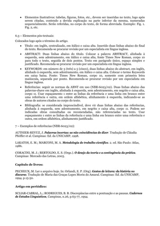    Elementos ilustrativos: tabelas, figuras, fotos, etc., devem ser inseridas no texto, logo após
       serem citadas, contendo a devida explicação na parte inferior da mesma, numeradas
       sequencialmente. Serão referidas, no corpo do texto, de forma abreviada. Exemplo: Fig. 1.
       Fig. 2, etc.

6.3 – Elementos pós-textuais:
Colocados logo após o término do artigo.
      Título: em inglês, centralizado, em itálico e caixa alta. Inserido duas linhas abaixo do final
       do texto. Recomenda-se procurar revisão por um especialista em língua inglesa.
      ABSTRACT: Duas linhas abaixo do título. Colocar a palavra ABSTRACT, alinhada à
       esquerda, sem adentramento, em itálico e caixa alta, fonte Times New Roman, corpo 10
       para todo o texto, seguida de dois pontos. Texto em parágrafo único, espaço simples e
       justificado. Recomenda-se procurar revisão por um especialista em língua inglesa.
      KEYWORDS: em número de 3 (três) a 5 (cinco), duas linhas abaixo do abstract, em inglês,
       alinhado à esquerda, sem adentramento, em itálico e caixa alta. Colocar o termo Keywords
       em caixa baixa. Fonte: Times New Roman, corpo 10, somente com primeira letra
       maiúscula, separada por ponto. Recomenda-se procurar revisão por um especialista em
       língua inglesa.
      Referências: seguir as normas da ABNT em uso (NBR-6023/02). Duas linhas abaixo das
       palavras-chave em inglês, alinhada à esquerda, sem adentramento, em negrito e caixa alta,
       corpo 11. Usar espaçamento 1 entre as linhas da referência e uma linha em branco entre
       uma referência e outra, em ordem alfabética, alinhamento à esquerda, indicando-se as
       obras de autores citados no corpo do texto.
      Bibliografia: se considerada imprescindível, deve vir duas linhas abaixo das referências,
       alinhada à esquerda, sem adentramento, em negrito e caixa alta, corpo 11. Podem ser
       indicadas obras consultadas ou recomendadas, não referenciadas no texto. Usar
       espaçamento 1 entre as linhas da referência e uma linha em branco entre uma referência e
       outra, em ordem alfabética, alinhamento justificado.

7 – Exemplos de referências (NBR-6023/02):

AUTHIER-REVUZ, J. Palavras incertas: as não coincidências do dizer. Tradução de Cláudia
Pfeiffer et al. Campinas: Ed. da UNICAMP, 1998.

LAKATOS, E. M.; MARCONI, M. A. Metodologia do trabalho científico. 2. ed. São Paulo: Atlas,
1986.

CORACINI, M. J.; BERTOLDO, E. S. (Orgs.). O desejo da teoria e a contingência da prática.
Campinas: Mercado das Letras, 2003.

Capítulo de livros:

PECHEUX, M. Ler o arquivo hoje. In: Orlandi, E. P. (Org). Gestos de leitura: da história no
discurso. Tradução de Maria das Graças Lopes Morin do Amaral. Campinas: Ed. da UNICAMP,
1994. p.15-50.

Artigo em periódico:

SCLIAR-CABRAL, L.; RODRIGUES, B. B. Discrepâncias entre a pontuação e as pausas. Cadernos
de Estudos Linguísticos, Campinas, n.26, p.63-77, 1994.
 