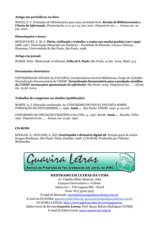 Artigo em periódicos on-line:
SOUZA, F. C. Formação de bibliotecários para uma sociedade livre. Revista de Biblioteconomia e
Ciência da Informação, Florianópolis, n.11, p.1-13, jun. 2001. Disponível em: ... . Acesso em: 30
jun. 2001.

Dissertações e teses:
BITENCOURT, C. M. F. Pátria, civilização e trabalho: o ensino nas escolas paulista (1917-1939).
1988. 256 f. Dissertação (Mestrado em História) – Faculdade de Filosofia, Letras e Ciências
Humanas, Universidade de São Paulo, São Paulo, 1998.

Artigo em jornal:
BURKE, Peter. Misturando os idiomas. Folha de S. Paulo, São Paulo, 13 abr. 2003. Mais!, p.3.


Documento eletrônico:

UNIVERSIDADE ESTADUAL PAULISTA. Coordenadoria Geral de Bibliotecas. Grupo de Trabalho
Normalização Documentária da UNESP. Normalização Documentária para a produção científica
da UNESP: normas para apresentação de referências. São Paulo, 2003. Disponível em: ... . Acesso
em: 15 jul. 2004.


Trabalho de congresso ou similar (publicado):

MARIN, A. J. Educação continuada. In: CONGRESSO ESTADUAL PAULISTA SOBRE
FORMAÇÃO DE EDUCADORES, 1., 1990. Anais ... . São Paulo: UNESP, 1990. p.114-118.

CONGRESSO DE INICIAÇÃO CIENTÍFICA DA UFPe, 4., 1997, Recife. Anais ... . Receife: UFPe,
1997. Disponível em: ... . Acesso em: 21 jan. 1997.


CD-ROM:

KOOGAN, A.; HOUAISS, A. (Ed.) Enciclopédia e dicionário digital 98. Direção geral de André
Koogan Breikman. São Paulo: Delta; Estadão, 1998. 5 CD-ROM. Produzida por Videolar
Multimídia.




                           MESTRADO EM LETRAS DA UFMS
                                Av. Capitão Olinto Mancini, 1662
                                Campus Universitário 1 - Colinos
                              79603-011 – Três Lagoas/MS – Brasil
                                     Fone: (67) 3509-3425
                  E-mail do Mestrado: secretaria@posgraduacaoletras.com.br
        E-mail da GUAVIRA: guavira.cptl@ufms.br; guavira@posgraduacaoletras.com.br
                GUAVIRA LETRAS: http://www.pgletras.ufms.br/revistaguavira/
        Editor Geral da Revista Guavira Letras: Prof. Rauer Ribeiro Rodrigues (UFMS)
                         E-mail do Editor Geral: rauer.rauer@uol.com.br
 