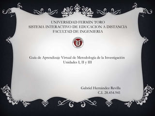 UNIVERSIDAD FERMIN TORO
SISTEMA INTERACTIVO DE EDUCACION A DISTANCIA
FACULTAD DE INGENIERIA
Guía de Aprendizaje Virtual de Metodología de la Investigación
Unidades I, II y III
Gabriel Hernández Revilla
C.I. 28.454.941