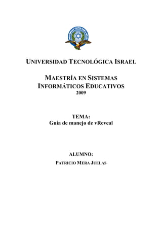 UNIVERSIDAD TECNOLÓGICA ISRAEL
MAESTRÍA EN SISTEMAS
INFORMÁTICOS EDUCATIVOS
2009
TEMA:
Guía de manejo de vReveal
ALUMNO:
PATRICIO MERA JUELAS
 