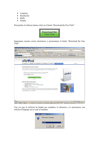 • Limpieza
• Resolución
• Brillo
• Nitidez
Para probar el software damos click en el botón “Download the Free Trial”:
Ingresamos nuestro correo electrónico y presionamos el botón “Download the Free
Trial”
Una vez que el software ha bajado por completo, lo ubicamos y lo ejecutamos, nos
solicita el lenguaje con el cual se instalará.
 