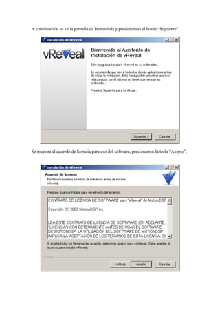 A continuación se ve la pantalla de bienvenida y presionamos el botón “Siguiente”
Se muestra el acuerdo de licencia para uso del software, presionamos la tecla “Acepto”.
 