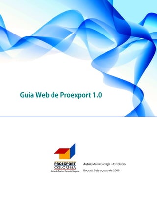 Guía Web de Proexport 1.0




                   Autor: Mario Carvajal - Astrolabio

                   Bogotá, 9 de agosto de 2008




                                              Guía Web de     1
                                              Proexport 1.0
 