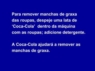 Para remover manchas de graxa  das roupas, despeje uma lata de ‘Coca-Cola’  dentro da máquina  com as roupas; adicione detergente.  A Coca-Cola ajudará a remover as manchas de graxa. 