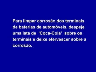 Para limpar corrosão dos terminais
de baterias de automóveis, despeje
uma lata de ‘Coca-Cola’ sobre os
terminais e deixe efervescer sobre a
corrosão.
 