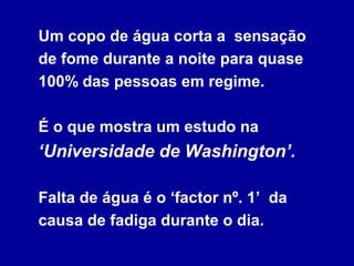 Um copo de água corta a sensação
de fome durante a noite para quase
100% das pessoas em regime.

É o que mostra um estudo na
‘Universidade de Washington’.

Falta de água é o ‘factor nº. 1’ da
causa de fadiga durante o dia.
 