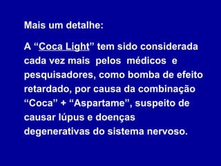 Mais um detalhe:

A “Coca Light” tem sido considerada
cada vez mais pelos médicos e
pesquisadores, como bomba de efeito
retardado, por causa da combinação
“Coca” + “Aspartame”, suspeito de
causar lúpus e doenças
degenerativas do sistema nervoso.
 
