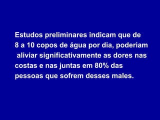 Estudos preliminares indicam que de
8 a 10 copos de água por dia, poderiam
aliviar significativamente as dores nas
costas e nas juntas em 80% das
pessoas que sofrem desses males.
 
