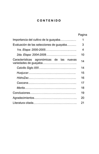 C O N T E N I D O
Pagina
Importancia del cultivo de la guayaba…………..… 1
Evaluación de las selecciones de guayaba…….… 3
1ra. Etapa: 2000-2005…………………….….…. 4
2da. Etapa: 2004-2009…………………..……… 10
Características agronómicas de las nuevas
variedades de guayaba……………………………...
14
Calvillo Siglo XXI…………………………….…... 14
Huejucar………………………………………….. 15
HidroZac………………………………………….. 16
Caxcana…………………………………………... 17
Merita……………………………………………... 18
Conclusiones………………………………………… 19
Agradecimientos……………………………………... 20
Literatura citada…….………………………………... 21
 