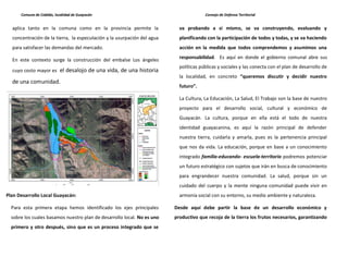 Comuna de Cabildo, localidad de Guayacán                                         Consejo de Defensa Territorial


  aplica tanto en la comuna como en la provincia permite la                va probando a sí mismo, se va construyendo, evaluando y
  concentración de la tierra, la especulación y la usurpación del agua     planificando con la participación de todos y todas, y se va haciendo
  para satisfacer las demandas del mercado.                                acción en la medida que todos comprendemos y asumimos una
                                                                           responsabilidad. Es aquí en donde el gobierno comunal abre sus
  En este contexto surge la construcción del embalse Los ángeles
                                                                           políticas públicas y sociales y las conecta con el plan de desarrollo de
  cuyo costo mayor es el desalojo de una vida, de una historia
                                                                           la localidad, en concreto “queremos discutir y decidir nuestro
  de una comunidad.
                                                                           futuro”.

                                                                           La Cultura, La Educación, La Salud, El Trabajo son la base de nuestro
                                                                           proyecto para el desarrollo social, cultural y económico de
                                                                           Guayacán. La cultura, porque en ella está el todo de nuestra
                                                                           identidad guayacanina, es aquí la razón principal de defender
                                                                           nuestra tierra, cuidarla y amarla, pues es la pertenencia principal
                                                                           que nos da vida. La educación, porque en base a un conocimiento
                                                                           integrado familia-educando- escuela-territorio podremos potenciar
                                                                           un futuro estratégico con sujetos que irán en busca de conocimiento
                                                                           para engrandecer nuestra comunidad. La salud, porque sin un
                                                                           cuidado del cuerpo y la mente ninguna comunidad puede vivir en
Plan Desarrollo Local Guayacán:                                            armonía social con su entorno, su medio ambiente y naturaleza.

  Para esta primera etapa hemos identificado los ejes principales        Desde aquí debe partir la base de un desarrollo económico y
  sobre los cuales basamos nuestro plan de desarrollo local. No es uno   productivo que recoja de la tierra los frutos necesarios, garantizando
  primero y otro después, sino que es un proceso integrado que se
 