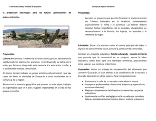Comuna de Cabildo, localidad de Guayacán                                          Consejo de Defensa Territorial


la proyección estratégica para las futuras generaciones de                 Propuestas:
guayacaninos/as.                                                              -   Aprobar un proyecto que permita financiar la implementación
                                                                                  de Talleres Culturales en la localidad, contemplando
                                                                                  especialmente la niñez y la juventud. Los talleres debens
                                                                                  rescatar fechas importantes de la localidad, otorgándole un
                                                                                  reconocimiento a la historia, los lugares, las leyendas y la
                                                                                  memoria del lugar.



                                                                           Educación: Situar a la escuela como el centro principal del saber y
                                                                           espacio de conocimiento social, cultural y político de la comunidad.

Propuestas:                                                                Generar un proyecto educativo familia-educando- escuela-territorio
                                                                           que permita que la comunidad en su conjunto asuma la labor
Cultura: Reconstruir la memoria e historia de Guayacán, rescatando la
                                                                           educativa, como base para una identidad territorial, posicionando
sabiduría de los sujetos más ancianos, reconstruyendo su lucha por la
                                                                           otros saberes que contiene el territorio.
vida y por la tierra, integrando esta memoria a la educación, la niñez y
la juventud de nuestra comunidad.                                          Propuestas: Iniciar un trabajo de recuperación del alumnado que
Al mismo tiempo trabajar un grupo artístico-cultural-teatral que sea       contiene Guayacán, el cual debido a las condiciones de la escuela a
capaz de llevar la identidad de Guayacán a otras localidades de la         buscado educación en otros lugares. Para esto proponemos:
comuna y de la región.
                                                                                  Pavimentar la calle de la escuela o relocalizar la misma
Reconstruir la memoria geográfica que poseen los más viejos, trabajar             Incorporar profesionales a la escuela( docentes y especialistas
los significados que se le dan a lugares importantes en la vida de los            en aéreas diversas)
guayacaninos/as.                                                                  Mejorar e implementar la infraestructura en salas y espacios
                                                                                  educativos
                                                                                  Implementar un Plan pedagógico en la escuela que considere
                                                                                  talleres complementarios (música, danza, cultura y deporte)
 