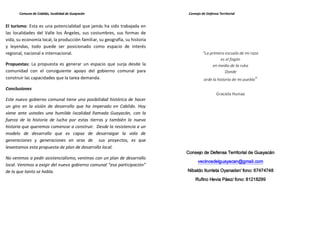 Comuna de Cabildo, localidad de Guayacán                               Consejo de Defensa Territorial


El turismo: Esta es una potencialidad que jamás ha sido trabajada en
las localidades del Valle los Ángeles, sus costumbres, sus formas de
vida, su economía local, la producción familiar, su geografía, su historia
y leyendas, todo puede ser posicionado como espacio de interés
regional, nacional e internacional.                                                    "La primera escuela de mi raza
                                                                                                 es el fogón
Propuestas: La propuesta es generar un espacio que surja desde la                            en medio de la ruka
comunidad con el consiguiente apoyo del gobierno comunal para                                      Donde
construir las capacidades que la tarea demanda.                                        arde la historia de mi pueblo"

Conclusiones
                                                                                               Graciela Huinao
Este nuevo gobierno comunal tiene una posibilidad histórica de hacer
un giro en la visión de desarrollo que ha imperado en Cabildo. Hoy
viene ante ustedes una humilde localidad llamada Guayacán, con la
fuerza de la historia de lucha por estas tierras y también la nueva
historia que queremos comenzar a construir. Desde la resistencia a un
modelo de desarrollo que es capaz de desarraigar la vida de
generaciones y generaciones en aras de sus proyectos, es que
levantamos esta propuesta de plan de desarrollo local.
                                                                             Consejo de Defensa Territorial de Guayacán
No venimos a pedir asistencialismo, venimos con un plan de desarrollo
                                                                                   vecinosdelguayacan@gmail.com
local. Venimos a exigir del nuevo gobierno comunal “esa participación”
de la que tanto se habla.                                                    Nibaldo Iturrieta Oyanader/ fono: 67474748
                                                                                  Rufino Hevia Páez/ fono: 81218299
 