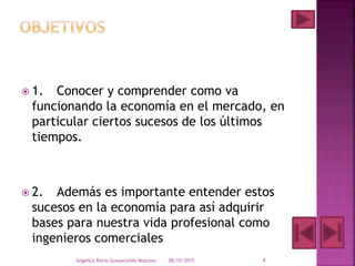  1. Conocer y comprender como va
funcionando la economía en el mercado, en
particular ciertos sucesos de los últimos
tiempos.
 2. Además es importante entender estos
sucesos en la economía para así adquirir
bases para nuestra vida profesional como
ingenieros comerciales
08/10/2015Angelica Rocio Guayacundo Moscoso 4
 