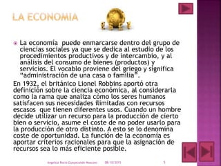 La economía puede enmarcarse dentro del grupo de
ciencias sociales ya que se dedica al estudio de los
procedimientos productivos y de intercambio, y al
análisis del consumo de bienes (productos) y
servicios. El vocablo proviene del griego y significa
“administración de una casa o familia”.
En 1932, el británico Lionel Robbins aportó otra
definición sobre la ciencia económica, al considerarla
como la rama que analiza cómo los seres humanos
satisfacen sus necesidades ilimitadas con recursos
escasos que tienen diferentes usos. Cuando un hombre
decide utilizar un recurso para la producción de cierto
bien o servicio, asume el coste de no poder usarlo para
la producción de otro distinto. A esto se lo denomina
coste de oportunidad. La función de la economía es
aportar criterios racionales para que la asignación de
recursos sea lo más eficiente posible.
08/10/2015Angelica Rocio Guayacundo Moscoso 5
 