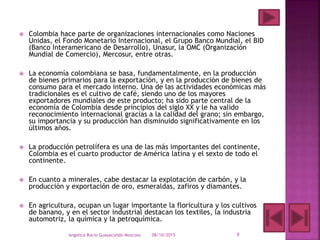  Colombia hace parte de organizaciones internacionales como Naciones
Unidas, el Fondo Monetario Internacional, el Grupo Banco Mundial, el BID
(Banco Interamericano de Desarrollo), Unasur, la OMC (Organización
Mundial de Comercio), Mercosur, entre otras.
 La economía colombiana se basa, fundamentalmente, en la producción
de bienes primarios para la exportación, y en la producción de bienes de
consumo para el mercado interno. Una de las actividades económicas más
tradicionales es el cultivo de café, siendo uno de los mayores
exportadores mundiales de este producto; ha sido parte central de la
economía de Colombia desde principios del siglo XX y le ha valido
reconocimiento internacional gracias a la calidad del grano; sin embargo,
su importancia y su producción han disminuido significativamente en los
últimos años.
 La producción petrolífera es una de las más importantes del continente,
Colombia es el cuarto productor de América latina y el sexto de todo el
continente.
 En cuanto a minerales, cabe destacar la explotación de carbón, y la
producción y exportación de oro, esmeraldas, zafiros y diamantes.
 En agricultura, ocupan un lugar importante la floricultura y los cultivos
de banano, y en el sector industrial destacan los textiles, la industria
automotriz, la química y la petroquímica.
08/10/2015Angelica Rocio Guayacundo Moscoso 9
 