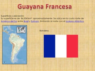 Guayana Francesa,[object Object],Superficie y ubicación:,[object Object],Su superficie es de  86.504 km2  aproximadamente. Se ubica en la costa norte de América del Sur entre Brasil y Surinam, limitando al norte con el océano Atlántico.,[object Object],Bandera:,[object Object]