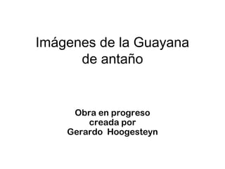 Imágenes de la Guayana
de antaño
Obra en progreso
creada por
Gerardo Hoogesteyn
 