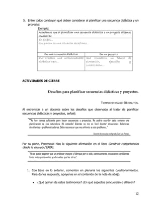 5. Entre todos concluyan qué deben considerar al planificar una secuencia didáctica y un
   proyecto:
           Ejemplo:
            Acordamos que al planificar una secuencia didáctica o un proyecto debemos
            considerar:
            En ambos…
            Que partan de una situación desafiante…


                  En una secuencia didáctica              En un proyecto
              Que expresen una intencionalidad Que consideren un tiempo                                               de
              didáctica breve…                 planeación,       ejecución                                            y
                                               socialización…




ACTIVIDADES DE CIERRE


                        Desafíos para planificar secuencias didácticas y proyectos.


                                                                                 TIEMPO ESTIMADO: 60 MINUTOS.

Al entrevistar a un docente sobre los desafíos que observaba al tratar de planificar
secuencias didácticas y proyectos, señaló:

     “No hay tiempo suficiente para hacer secuencias y proyectos. No podría escribir cada semana una
     planificación de esa naturaleza. ¡Ni soñando! Además no me es fácil diseñar situaciones didácticas
     desafiantes y problematizadoras. Debo reconocer que me enfrento a este problema…”

                                                                        Docente de escuela multigrado, San Luis Potosí.



Por su parte, Perrenoud hizo la siguiente afirmación en el libro Construir competencias
desde la escuela (1999):

     “No se puede esperar que un profesor imagine y fabrique por sí solo, continuamente, situaciones-problemas
     todas más apasionantes y adecuadas que las otras”.



   1. Con base en lo anterior, comenten en plenaria los siguientes cuestionamientos.
      Para darles respuesta, apóyense en el contenido de la nota de abajo.

            ¿Qué opinan de estos testimonios? ¿En qué aspectos concuerdan o difieren?


                                                                                                                           12
 