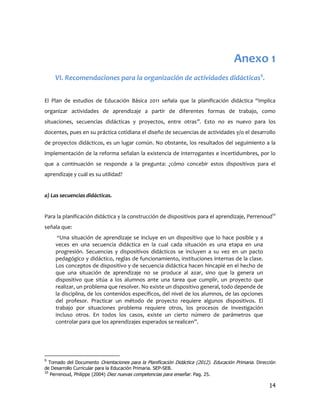 Anexo 1
    VI. Recomendaciones para la organización de actividades didácticas9.


El Plan de estudios de Educación Básica 2011 señala que la planificación didáctica “implica
organizar actividades de aprendizaje a partir de diferentes formas de trabajo, como
situaciones, secuencias didácticas y proyectos, entre otras”. Esto no es nuevo para los
docentes, pues en su práctica cotidiana el diseño de secuencias de actividades y/o el desarrollo
de proyectos didácticos, es un lugar común. No obstante, los resultados del seguimiento a la
implementación de la reforma señalan la existencia de interrogantes e incertidumbres, por lo
que a continuación se responde a la pregunta: ¿cómo concebir estos dispositivos para el
aprendizaje y cuál es su utilidad?


a) Las secuencias didácticas.


Para la planificación didáctica y la construcción de dispositivos para el aprendizaje, Perrenoud10
señala que:
      “Una situación de aprendizaje se incluye en un dispositivo que lo hace posible y a
     veces en una secuencia didáctica en la cual cada situación es una etapa en una
     progresión. Secuencias y dispositivos didácticos se incluyen a su vez en un pacto
     pedagógico y didáctico, reglas de funcionamiento, instituciones internas de la clase.
     Los conceptos de dispositivo y de secuencia didáctica hacen hincapié en el hecho de
     que una situación de aprendizaje no se produce al azar, sino que la genera un
     dispositivo que sitúa a los alumnos ante una tarea que cumplir, un proyecto que
     realizar, un problema que resolver. No existe un dispositivo general, todo depende de
     la disciplina, de los contenidos específicos, del nivel de los alumnos, de las opciones
     del profesor. Practicar un método de proyecto requiere algunos dispositivos. El
     trabajo por situaciones problema requiere otros, los procesos de investigación
     incluso otros. En todos los casos, existe un cierto número de parámetros que
     controlar para que los aprendizajes esperados se realicen”.




9
   Tomado del Documento Orientaciones para la Planificación Didáctica (2012). Educación Primaria. Dirección
de Desarrollo Curricular para la Educación Primaria. SEP-SEB.
10
    Perrenoud, Philippe (2004) Diez nuevas competencias para enseñar. Pag. 25.

                                                                                                        14
 