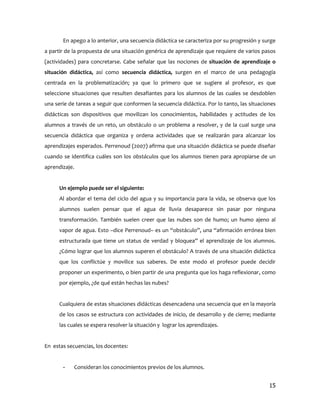 En apego a lo anterior, una secuencia didáctica se caracteriza por su progresión y surge
a partir de la propuesta de una situación genérica de aprendizaje que requiere de varios pasos
(actividades) para concretarse. Cabe señalar que las nociones de situación de aprendizaje o
situación didáctica, así como secuencia didáctica, surgen en el marco de una pedagogía
centrada en la problematización; ya que lo primero que se sugiere al profesor, es que
seleccione situaciones que resulten desafiantes para los alumnos de las cuales se desdoblen
una serie de tareas a seguir que conformen la secuencia didáctica. Por lo tanto, las situaciones
didácticas son dispositivos que movilizan los conocimientos, habilidades y actitudes de los
alumnos a través de un reto, un obstáculo o un problema a resolver, y de la cual surge una
secuencia didáctica que organiza y ordena actividades que se realizarán para alcanzar los
aprendizajes esperados. Perrenoud (2007) afirma que una situación didáctica se puede diseñar
cuando se identifica cuáles son los obstáculos que los alumnos tienen para apropiarse de un
aprendizaje.


      Un ejemplo puede ser el siguiente:
      Al abordar el tema del ciclo del agua y su importancia para la vida, se observa que los
      alumnos suelen pensar que el agua de lluvia desaparece sin pasar por ninguna
      transformación. También suelen creer que las nubes son de humo; un humo ajeno al
      vapor de agua. Esto –dice Perrenoud– es un “obstáculo”, una “afirmación errónea bien
      estructurada que tiene un status de verdad y bloquea” el aprendizaje de los alumnos.
      ¿Cómo lograr que los alumnos superen el obstáculo? A través de una situación didáctica
      que los conflictúe y movilice sus saberes. De este modo el profesor puede decidir
      proponer un experimento, o bien partir de una pregunta que los haga reflexionar, como
      por ejemplo, ¿de qué están hechas las nubes?


      Cualquiera de estas situaciones didácticas desencadena una secuencia que en la mayoría
      de los casos se estructura con actividades de inicio, de desarrollo y de cierre; mediante
      las cuales se espera resolver la situación y lograr los aprendizajes.


En estas secuencias, los docentes:


       -    Consideran los conocimientos previos de los alumnos.


                                                                                             15
 