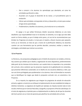 -    Dan a conocer a los alumnos los aprendizajes que abordarán, así como las
             actividades que llevarán a cabo.
        -    Acuerdan con el grupo el desarrollo de las tareas y el procedimiento para la
             evaluación.
        -    Ubican qué actividades corresponden al inicio, al desarrollo y al cierre para evaluar
             el logro de los aprendizajes.
        -    Problematizan y desafían a los alumnos, y los involucran en su evaluación.


       En apego a lo que señala Perrenoud, diseñar secuencias didácticas es una tarea
desafiante cuya responsabilidad recae en el docente; no obstante, no es algo que éste deba
asumir en forma aislada, ya que el trabajo entre pares y el uso de las recomendaciones que
brindan los Programas de estudio y la Guía para el maestro, ofrecen insumos para apoyarla.
Como ya se mencionó, se trata de que a través de la planificación didáctica, los docentes
cuenten con una herramienta que les permita describir, comunicar, analizar y evaluar las
estrategias y actividades que motivan sus acciones.


b) Los Proyectos


La literatura, y las propuestas pedagógicas para el diseño de proyectos son amplias y diversas.
Hay autores que señalan que el diseño y organización de estos dispositivos, preferentemente
debe partir de los intereses de los alumnos -aun cuando éstos no respondan a los contenidos
del currículo-; otros sostienen que los proyectos requieren de la globalización de contenidos,
que presentan diferencias sustanciales con el diseño de una secuencia didáctica; o bien, que
son una forma privilegiada para problematizar a los alumnos. Ante tal diversidad es necesario
que se identifiquen los rasgos que desde la propuesta curricular 2011, se caracteriza a los
Proyectos.
       En su mayoría, las asignaturas que integran los programas de estudio de educación
primaria, sugieren a través de sus enfoques la implementación de esta modalidad de trabajo en
distintos momentos. La asignatura de Español por ejemplo, los impulsa durante todo el ciclo
escolar; mientras que en Ciencias Naturales y Geografía, se proponen al final de cada bloque. En
el resto de asignaturas, el período para su implementación es abierto; de ahí que los docentes
del nivel cuenten con un menú de opciones para planificar las actividades del currículo.


                                                                                               16
 