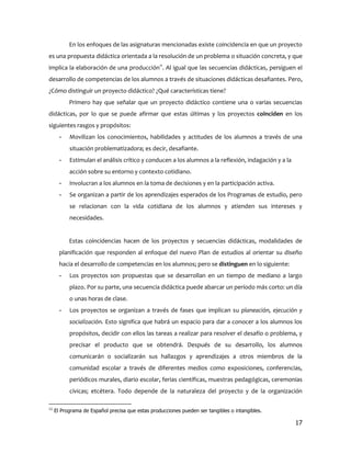 En los enfoques de las asignaturas mencionadas existe coincidencia en que un proyecto
es una propuesta didáctica orientada a la resolución de un problema o situación concreta, y que
implica la elaboración de una producción11. Al igual que las secuencias didácticas, persiguen el
desarrollo de competencias de los alumnos a través de situaciones didácticas desafiantes. Pero,
¿Cómo distinguir un proyecto didáctico? ¿Qué características tiene?
           Primero hay que señalar que un proyecto didáctico contiene una o varias secuencias
didácticas, por lo que se puede afirmar que estas últimas y los proyectos coinciden en los
siguientes rasgos y propósitos:
       -   Movilizan los conocimientos, habilidades y actitudes de los alumnos a través de una
           situación problematizadora; es decir, desafiante.
       -   Estimulan el análisis crítico y conducen a los alumnos a la reflexión, indagación y a la
           acción sobre su entorno y contexto cotidiano.
       -   Involucran a los alumnos en la toma de decisiones y en la participación activa.
       -   Se organizan a partir de los aprendizajes esperados de los Programas de estudio, pero
           se relacionan con la vida cotidiana de los alumnos y atienden sus intereses y
           necesidades.


           Estas coincidencias hacen de los proyectos y secuencias didácticas, modalidades de
       planificación que responden al enfoque del nuevo Plan de estudios al orientar su diseño
       hacia el desarrollo de competencias en los alumnos; pero se distinguen en lo siguiente:
       -   Los proyectos son propuestas que se desarrollan en un tiempo de mediano a largo
           plazo. Por su parte, una secuencia didáctica puede abarcar un período más corto: un día
           o unas horas de clase.
       -   Los proyectos se organizan a través de fases que implican su planeación, ejecución y
           socialización. Esto significa que habrá un espacio para dar a conocer a los alumnos los
           propósitos, decidir con ellos las tareas a realizar para resolver el desafío o problema, y
           precisar el producto que se obtendrá. Después de su desarrollo, los alumnos
           comunicarán o socializarán sus hallazgos y aprendizajes a otros miembros de la
           comunidad escolar a través de diferentes medios como exposiciones, conferencias,
           periódicos murales, diario escolar, ferias científicas, muestras pedagógicas, ceremonias
           cívicas; etcétera. Todo depende de la naturaleza del proyecto y de la organización

11
     El Programa de Español precisa que estas producciones pueden ser tangibles o intangibles.

                                                                                                      17
 