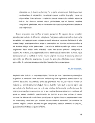 establecida por el docente y alumnos. Por su parte, una secuencia didáctica, aunque
       considera fases de planeación y ejecución a través de su inicio, desarrollo y cierre; no
       exige una fase de socialización y producción como el proyecto. En cualquier secuencia
       didáctica los alumnos obtienen ciertas producciones, que el docente considera
       coadyuvan al aprendizaje, pero no sintetizan la solución a todo un problema como en el
       caso del proyecto.


   Existen propuestas para planificar proyectos que parten del supuesto de que se deben
considerar aprendizajes de diferentes asignaturas. Partir de un problema a resolver, favorece la
correlación entre asignaturas; sin embargo, se puede abordar el contenido disciplinario de sólo
una de ellas y a la vez desarrollar un proyecto para resolver una situación problema que lleve a
los alumnos al logro de los aprendizajes. La decisión de abordar aprendizajes de más de una
asignatura a través de esta forma de trabajo –u otra en la escuela primaria–, corresponde al
docente. No obstante, si se proponen situaciones didácticas que desafíen a los alumnos, y que
se relacionen con su realidad; de manera natural surgirá la necesidad de abordar y relacionar
contenidos de diferentes asignaturas. Es decir, los proyectos didácticos pueden integrar
contenidos de varias asignaturas, pero también lo pueden hacer para una sola.


                                                                             VI. Conclusión.


La planificación didáctica es un proceso amplio y flexible que sirve a los docentes para mejorar
su práctica, al permitirles tomar decisiones anticipadas para el logro de los aprendizajes de los
alumnos de acuerdo a sus ritmos y estilos de aprendizaje. Para ello, es necesario realizar un
registro que permita comunicar el ¿Qué? ¿Cómo? ¿Cuándo? y ¿Con qué? se espera lograr esos
aprendizajes. Su diseño se concreta en la vida cotidiana de la escuela; en el entramado de
relaciones entre alumnos y maestros, por lo que requiere ajustes y valoraciones continuas, así
como un trabajo individual y colectivo entre los distintos actores que integran el cuerpo
docente. De ahí que más que la forma que adquiera el registro, importa cómo se seleccionan
las actividades y los recursos para movilizar los conocimientos, habilidades y actitudes de los
alumnos. Importa cómo los docentes indagan, enriquecen y elaboran esta tarea en conjunto,
pues con ello se fortalece su quehacer diario.



                                                                                              18
 