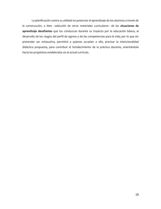 La planificación centra su utilidad en potenciar el aprendizaje de los alumnos a través de
la construcción, o bien –selección de otros materiales curriculares– de las situaciones de
aprendizaje desafiantes que los conduzcan durante su trayecto por la educación básica, al
desarrollo de los rasgos del perfil de egreso y de las competencias para la vida; por lo que sin
pretender ser exhaustiva, permitirá a quienes accedan a ella, precisar la intencionalidad
didáctica propuesta, para contribuir al fortalecimiento de la práctica docente, orientándola
hacia los propósitos establecidos en el actual currículo.




                                                                                              19
 