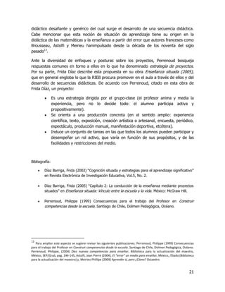 didáctico desafiante y genérico del cual surge el desarrollo de una secuencia didáctica.
Cabe mencionar que esta noción de situación de aprendizaje tiene su origen en la
didáctica de las matemáticas y la enseñanza a partir del error que autores franceses como
Brousseau, Astolfi y Meirieu hanimpulsado desde la década de los noventa del siglo
pasado13.

Ante la diversidad de enfoques y posturas sobre los proyectos, Perrenoud bosqueja
respuestas comunes en torno a ellos en lo que ha denominado estrategia de proyectos.
Por su parte, Frida Díaz describe esta propuesta en su obra Enseñanza situada (2005),
que en general engloba lo que la RIEB procura promover en el aula a través de ellos y del
desarrollo de secuencias didácticas. De acuerdo con Perrenoud, citado en esta obra de
Frida Díaz, un proyecto:

               Es una estrategia dirigida por el grupo-clase (el profesor anima y media la
                experiencia, pero no lo decide todo: el alumno participa activa y
                propositivamente).
               Se orienta a una producción concreta (en el sentido amplio: experiencia
                científica, texto, exposición, creación artística o artesanal, encuesta, periódico,
                espectáculo, producción manual, manifestación deportiva, etcétera).
               Induce un conjunto de tareas en las que todos los alumnos pueden participar y
                desempeñar un rol activo, que varía en función de sus propósitos, y de las
                facilidades y restricciones del medio.



Bibliografía:

        Díaz Barriga, Frida (2003) “Cognición situada y estrategias para el aprendizaje significativo”
         en Revista Electrónica de Investigación Educativa, Vol.5, No. 2.

        Díaz Barriga, Frida (2005) “Capítulo 2: La conducción de la enseñanza mediante proyectos
         situados” en Enseñanza situada: Vínculo entre la escuela y la vida. México: McGraw Hill.

        Perrenoud, Philippe (1999) Consecuencias para el trabajo del Profesor en Construir
         competencias desde la escuela. Santiago de Chile, Dolmen Pedagógica, Océano.




13
   Para ampliar este aspecto se sugiere revisar las siguientes publicaciones: Perrenoud, Philippe (1999) Consecuencias
para el trabajo del Profesor en Construir competencias desde la escuela. Santiago de Chile, Dolmen Pedagógica, Océano.
Perrenoud, Philippe, (2004) Diez nuevas competencias para enseñar, Biblioteca para la actualización del maestro,
México, SEP/Graó, pag. 144-145, Astolfi, Jean Pierre (2004), El “error” un medio para enseñar, México, /Diada (Biblioteca
para la actualización del maestro) y, Meirieu Phillipe (2009) Aprender sí, pero ¿Cómo? Octaedro.


                                                                                                                     21
 