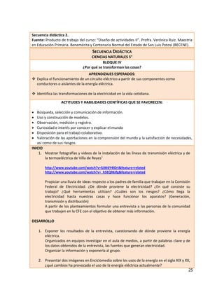 Secuencia didáctica 2.
Fuente: Producto de trabajo del curso: “Diseño de actividades II”. Profra. Verónica Ruiz. Maestría
en Educación Primaria. Benemérita y Centenaria Normal del Estado de San Luis Potosí (BECENE).
                                    SECUENCIA DIDÁCTICA
                                    CIENCIAS NATURALES 5°
                                           BLOQUE IV
                               ¿Por qué se transforman las cosas?
                                  APRENDIZAJES ESPERADOS:
 Explica el funcionamiento de un circuito eléctrico a partir de sus componentes como
  conductores o aislantes de la energía eléctrica.

 Identifica las transformaciones de la electricidad en la vida cotidiana.

                  ACTITUDES Y HABILIDADES CIENTÍFICAS QUE SE FAVORECEN:

  Búsqueda, selección y comunicación de información.
  Uso y construcción de modelos.
  Observación, medición y registro.
  Curiosidad e interés por conocer y explicar el mundo
  Disposición para el trabajo colaborativo.
  Valoración de las aportaciones en la comprensión del mundo y la satisfacción de necesidades,
   así como de sus riesgos.
INICIO
    1. Mostrar fotografías y videos de la instalación de las líneas de transmisión eléctrica y de
        la termoeléctrica de Villa de Reyes1

        http://www.youtube.com/watch?v=ljJWdY4lOrI&feature=related
        http://www.youtube.com/watch?v=_h5EQlI6Jfg&feature=related

        Propiciar una lluvia de ideas respecto a los padres de familia que trabajan en la Comisión
        Federal de Electricidad: ¿De dónde proviene la electricidad? ¿En qué consiste su
        trabajo? ¿Qué herramientas utilizan? ¿Cuáles son los riesgos? ¿Cómo llega la
        electricidad hasta nuestras casas y hace funcionar los aparatos? (Generación,
        transmisión y distribución)
        A partir de los planteamientos formular una entrevista a las personas de la comunidad
        que trabajen en la CFE con el objetivo de obtener más información.

DESARROLLO

    1. Exponer los resultados de la entrevista, cuestionando de dónde proviene la energía
       eléctrica.
       Organizados en equipos investigar en el aula de medios, a partir de palabras clave y de
       los datos obtenidos de la entrevista, las fuentes que generan electricidad.
       Organizar la información y exponerla al grupo.

    2. Presentar dos imágenes en Enciclomedia sobre los usos de la energía en el siglo XIX y XX,
       ¿qué cambios ha provocado el uso de la energía eléctrica actualmente?
                                                                                               25
 