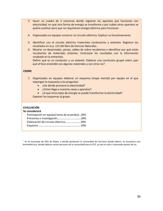 3. Hacer un cuadro de 3 columnas donde registren los aparatos que funcionan con
        electricidad, en qué otra forma de energía se transforma y por cuáles otros aparatos se
        podría sustituir pero que no requirieran energía eléctrica para funcionar.

     4. Organizados en equipos construir un circuito eléctrico. Explicar su funcionamiento.

     5. Identificar con el circuito eléctrico materiales conductores y aislantes. Registrar los
        resultados en la p. 115 del libro de Ciencias Naturales.
     6. Mostrar un desarmador, pinzas, cables de cobre recubiertos e identificar por qué están
        recubiertos de materiales aislantes. Contrastar los resultados con la información
        recabada en la entrevista.
        Definir qué es un conductor y un aislante. Elaborar una conclusión grupal sobre ¿por
        qué el foco encendió con algunos materiales y con otros no?

CIERRE

     7. Organizados en equipos elaborar un esquema (mapa mental) por equipo en el que
        expongan la respuesta a las preguntas
            ¿De dónde proviene la electricidad?
            ¿Cómo llega a nuestras casas y aparatos?
            ¿A qué otros tipos de energía se puede transformar la electricidad?
        Exponer los esquemas al grupo.


EVALUACIÓN
Se considerará
   Participación en equipo( toma de acuerdos)…20%
   Entrevista e investigación…..…………………………20%
   Elaboración de circuito eléctrico…………………..30%
   Esquema ………………………………………………………20%




1 En el municipio de Villa de Reyes, a donde pertenece la comunidad de Carranco donde laboro, se encuentra una
termoeléctrica, donde laboran varias personas de la comunidad para la CFE, ya sea en esta o colocando postes de luz.




                                                                                                                26
 