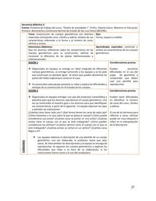Secuencia didáctica 3.
Fuente: Producto de trabajo del curso: “Diseño de actividades I”. Profra. Fabiola Castro. Maestría en Educación
Primaria. Benemérita y Centenaria Normal del Estado de San Luis Potosí (BECENE).
      Tema: Construcción de cuerpos geométricos con distintos Ejes:
      materiales (incluyendo cono, cilindro y esfera). Análisis de sus Forma, espacio y medida.
      características referentes a la forma y al número de caras,
      vértices y aristas.
      Intenciones didácticas:                                           Aprendizajes esperados: construye y
      Que los alumnos reflexionen sobre las características de los analiza las características de los cuerpos
      cuerpos geométricos para su construcción, además de geométricos.
      reconocer la diferencia de los planos bidimensionales y
      tridimensionales.
      SESIÓN 1                                                                       Consideraciones previas:

             Organizados en equipos se entrega un robot integrado de diferentes              Pueden           encontrar
              cuerpos geométricos, se entrega cartoncillo a los equipos y se les pide         dificultades en el uso del
              que construyan un ejemplar igual. Se aclara que pueden desmontar las            juego     de geometría y
              partes del robot original para construir el suyo.                               comprender que deben
                                                                                              usar una plantilla para
             Ya construidos cada equipo presenta su robot y explica las dificultades y       reproducirlos.
               ventajas de su construcción en el trazado de los cuerpos.
            SESIÓN 2                                                                          Consideraciones previas:

             Organizados en equipos entregar una caja (de productos comestibles) y           Pueden tener dificultades
                plastilina para que los alumnos reproduzcan el cuerpo geométrico. Una         en identificar el número
                vez ya construidos el maestro guía a los alumnos para que identifiquen        de caras del cono, cilindro
                sus características, a partir de lo siguiente: En equipo observan las cajas   y esferas.
                y atienden las indicaciones:
            ¿Cuántas caras tiene cada uno? ¿Qué forma tienen las caras de cada caja?          El uso de los términos para
            ¿Cómo llamamos a la cara sobre la que se apoya el cuerpo? ¿Cómo puede             referirse a caras, vértices
            considerarse una arista? ¿Cuántas caras se juntan en una arista? ¿Cuántas         puede ser muy coloquial e
            aristas tiene el cuerpo con el que se está trabajando? ¿Cómo pueden               influir en la interpretación
            considerarse los vértices? ¿Cuántos vértices tiene el cuerpo con el que se        de la descripción.
            está trabajando? ¿Cuántas aristas se cortan en un vértice? ¿Cuántas caras
            llegan a él?

                 Los equipos elaboran la descripción de una plantilla de un cuerpo
                  geométrico, una vez elaborada, la profesora revisa que sean
CONSIGNAS




                  claras. Se intercambian las descripciones y el equipo se encarga de
                  reproducirlas. Se exponen los cuerpos geométricos y explican las
                  dificultades que hubo a la hora de su elaboración, si las
                  instrucciones fueron claras y el uso del vocabulario.




                                                                                                                   27
 