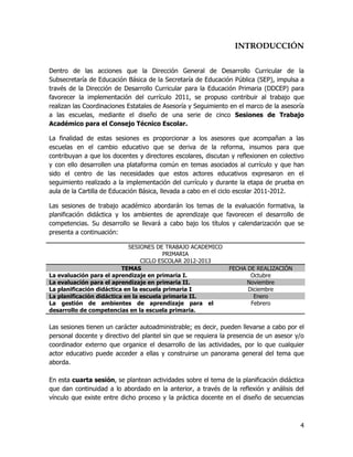 INTRODUCCIÓN


Dentro de las acciones que la Dirección General de Desarrollo Curricular de la
Subsecretaría de Educación Básica de la Secretaría de Educación Pública (SEP), impulsa a
través de la Dirección de Desarrollo Curricular para la Educación Primaria (DDCEP) para
favorecer la implementación del currículo 2011, se propuso contribuir al trabajo que
realizan las Coordinaciones Estatales de Asesoría y Seguimiento en el marco de la asesoría
a las escuelas, mediante el diseño de una serie de cinco Sesiones de Trabajo
Académico para el Consejo Técnico Escolar.

La finalidad de estas sesiones es proporcionar a los asesores que acompañan a las
escuelas en el cambio educativo que se deriva de la reforma, insumos para que
contribuyan a que los docentes y directores escolares, discutan y reflexionen en colectivo
y con ello desarrollen una plataforma común en temas asociados al currículo y que han
sido el centro de las necesidades que estos actores educativos expresaron en el
seguimiento realizado a la implementación del currículo y durante la etapa de prueba en
aula de la Cartilla de Educación Básica, llevada a cabo en el ciclo escolar 2011-2012.

Las sesiones de trabajo académico abordarán los temas de la evaluación formativa, la
planificación didáctica y los ambientes de aprendizaje que favorecen el desarrollo de
competencias. Su desarrollo se llevará a cabo bajo los títulos y calendarización que se
presenta a continuación:

                            SESIONES DE TRABAJO ACADEMICO
                                         PRIMARIA
                                 CICLO ESCOLAR 2012-2013
                          TEMAS                                FECHA DE REALIZACIÓN
La evaluación para el aprendizaje en primaria I.                      Octubre
La evaluación para el aprendizaje en primaria II.                    Noviembre
La planificación didáctica en la escuela primaria I                  Diciembre
La planificación didáctica en la escuela primaria II.                  Enero
La gestión de ambientes de aprendizaje para el                        Febrero
desarrollo de competencias en la escuela primaria.

Las sesiones tienen un carácter autoadministrable; es decir, pueden llevarse a cabo por el
personal docente y directivo del plantel sin que se requiera la presencia de un asesor y/o
coordinador externo que organice el desarrollo de las actividades, por lo que cualquier
actor educativo puede acceder a ellas y construirse un panorama general del tema que
aborda.

En esta cuarta sesión, se plantean actividades sobre el tema de la planificación didáctica
que dan continuidad a lo abordado en la anterior, a través de la reflexión y análisis del
vínculo que existe entre dicho proceso y la práctica docente en el diseño de secuencias



                                                                                        4
 