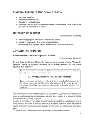 MATERIALES REQUERIDOS PARA LA SESIÓN

        Pliegos de papel bond.
        Hojas blancas tamaño carta.
        Marcadores y cinta adhesiva.
        Equipo de cómputo y cañón para la proyección de la presentación de Power point
         que apoya el desarrollo de la sesión3.


DINÁMICA DE TRABAJO
                                                                                  TIEMPO ESTIMADO: 10 MINUTOS

    a. Bienvenida por parte del director o directora del plantel.
    b. Encuadre: presentación de la sesión y sus propósitos.
    c. Organización de equipos de trabajo para la realización de las actividades4.


ACTIVIDADES DE INICIO

Reflexiones iniciales sobre la práctica docente.
                                                                                  TIEMPO ESTIMADO: 50 MINUTOS

En una Junta de Consejo Técnico, los docentes de la escuela primaria “Revolución
Mexicana” leyeron el siguiente fragmento de un artículo publicado en una revista
educativa de la localidad5:

            Después de observar la práctica de diferentes maestros en una escuela primaria,
            investigadores educativos encontraron que:

                           LAS PRÁCTICAS DOCENTES EN LA ESCUELA PRIMARIA

            La mayoría basa sus actividades en el libro de texto, recurriendo a la lectura colectiva
            del mismo, a su resolución individual o a la explicación de los temas que ahí se
            encuentran, con el apoyo de resúmenes, cuestionarios y ejercicios prácticos en el
            cuaderno.


3
  Esta presentación es un recurso de apoyo al coordinador y/o los participantes. En ella se encuentran los propósitos de
la sesión, las consignas, preguntas y cuadros que habrán realizar durante las actividades. De no contar con equipo para
proyectarla, no se requiere su reproducción para cada participante, pues a diferencia de las anteriores no contiene
información adicional a la contenida en los anexos.
4
  Se sugiere que cada equipo esté integrado por docentes que atienden el mismo grado, en los que pueden incorporarse
los colegas de Educación Física y de la USAER. Asimismo, es importante considerar en el desarrollo de la sesión al
director o directora de la escuela, ya que el tema requiere de su participación. El número de equipos dependerá de la
cantidad de participantes en cada plantel educativo. Para el caso de docentes de escuelas en donde sólo haya un
profesor, se sugiere que la sesión se realice con integrantes de varias escuelas que pertenezcan a la misma zona o
región.
5
  La situación es ficticia. Fue creada ex pofeso para el desarrollo de esta sesión de trabajo académico.

                                                                                                                      7
 