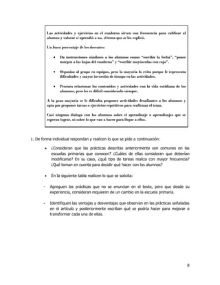 Las actividades y ejercicios en el cuaderno sirven con frecuencia para calificar al
            alumno y valorar si aprendió o no, el tema que se les explicó.

            Un buen porcentaje de los docentes:

                  Da instrucciones similares a los alumnos como: “escribir la fecha”, “poner
                   margen a las hojas del cuaderno” y “escribir mayúsculas con rojo”.

                  Organiza al grupo en equipos, pero la mayoría lo evita porque le representa
                   dificultades y mayor inversión de tiempo en las actividades.

                  Procura relacionar los contenidos y actividades con la vida cotidiana de los
                   alumnos, pero les es difícil considerarlo siempre.

            A la gran mayoría se le dificulta proponer actividades desafiantes a los alumnos y
            opta por proponer tareas o ejercicios repetitivos para reafirmar el tema.

            Casi ninguno dialoga con los alumnos sobre el aprendizaje o aprendizajes que se
            esperan lograr, ni sobre lo que van a hacer para llegar a ellos.



1. De forma individual respondan y realicen lo que se pide a continuación:

             ¿Consideran que las prácticas descritas anteriormente son comunes en las
              escuelas primarias que conocen? ¿Cuáles de ellas consideran que deberían
              modificarse? En su caso, ¿qué tipo de tareas realiza con mayor frecuencia?
              ¿Qué toman en cuenta para decidir qué hacer con los alumnos?

             En la siguiente tabla realicen lo que se solicita:

       -     Agreguen las prácticas que no se enuncian en el texto, pero que desde su
             experiencia, consideran requieren de un cambio en la escuela primaria.

       -     Identifiquen las ventajas y desventajas que observan en las prácticas señaladas
             en el artículo y posteriormente escriban qué se podría hacer para mejorar o
             transformar cada una de ellas.




                                                                                                  8
 