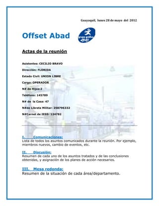 Guayaquil, lunes 28 de mayo del 2012




Offset Abad
Actas de la reunión

Asistentes: CECILIO BRAVO

Dirección: FLORIDA

Estado Civil: UNION LIBRE

Cargo: OPERADOR

N# de Hijos:2

Teléfono: 145789

N# de la Casa: 47

N#de Libreta Militar: 258796332

N#Carnet de IESS: 124782




I.     Comunicaciones:
Lista de todos los asuntos comunicados durante la reunión. Por ejemplo,
miembros nuevos, cambio de eventos, etc.

II.    Discusión:
Resumen de cada uno de los asuntos tratados y de las conclusiones
obtenidas, y asignación de los planes de acción necesarios.

III. Mesa redonda:
Resumen de la situación de cada área/departamento.
 