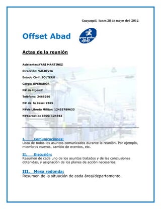 Guayaquil, lunes 28 de mayo del 2012




Offset Abad
Actas de la reunión

Asistentes:YARI MARTINEZ

Dirección: VALDIVIA

Estado Civil: SOLTERO

Cargo: OPERADOR

N# de Hijos:2

Teléfono: 2466290

N# de la Casa: 2365

N#de Libreta Militar: 12455789633

N#Carnet de IESS: 124782




I.     Comunicaciones:
Lista de todos los asuntos comunicados durante la reunión. Por ejemplo,
miembros nuevos, cambio de eventos, etc.

II.    Discusión:
Resumen de cada uno de los asuntos tratados y de las conclusiones
obtenidas, y asignación de los planes de acción necesarios.

III. Mesa redonda:
Resumen de la situación de cada área/departamento.
 