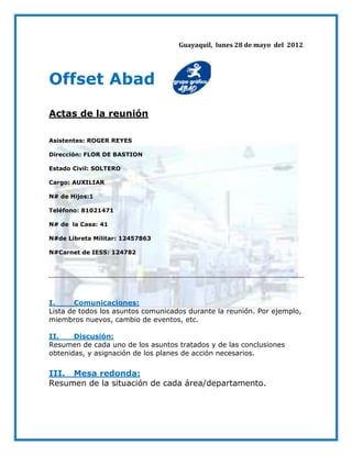 Guayaquil, lunes 28 de mayo del 2012




Offset Abad
Actas de la reunión

Asistentes: ROGER REYES

Dirección: FLOR DE BASTION

Estado Civil: SOLTERO

Cargo: AUXILIAR

N# de Hijos:1

Teléfono: 81021471

N# de la Casa: 41

N#de Libreta Militar: 12457863

N#Carnet de IESS: 124782




I.     Comunicaciones:
Lista de todos los asuntos comunicados durante la reunión. Por ejemplo,
miembros nuevos, cambio de eventos, etc.

II.    Discusión:
Resumen de cada uno de los asuntos tratados y de las conclusiones
obtenidas, y asignación de los planes de acción necesarios.

III. Mesa redonda:
Resumen de la situación de cada área/departamento.
 
