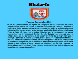 Historia
Plano de Guayaquil en 1741
En la era precolombina, la región de Guayaquil estaba habitada por varios
asentamientos entre los cuales se encontraban diversas culturas, religiones y
cacicazgos. Estos pueblos constaban de organización política, acciones guerreras,
e intercambio comercial con otros pueblos localizados hacia el sur en el actual
Perú, y hacia el norte en el actual México, por la navegación en balsas,
apoyándose en la estructura fluvial del río Guayas. Los pueblos que se
establecieron en las cercanías del río fueron producto de la migración que se
produjo a partir de la cultura Manteña, siendo estos conocidos como "Manteños
del Sur" o como cultura Huancavilca. En el último período de la era prehispánica,
el período de Integración, los huancavilcas abarcaron la mayor parte de la actual
provincia del Guayas y otras provincias aledañas, en la cual también se
desarrollaron otras culturas. Estas culturas se desarrollaron independientes de
otras hasta la conquista española.
 